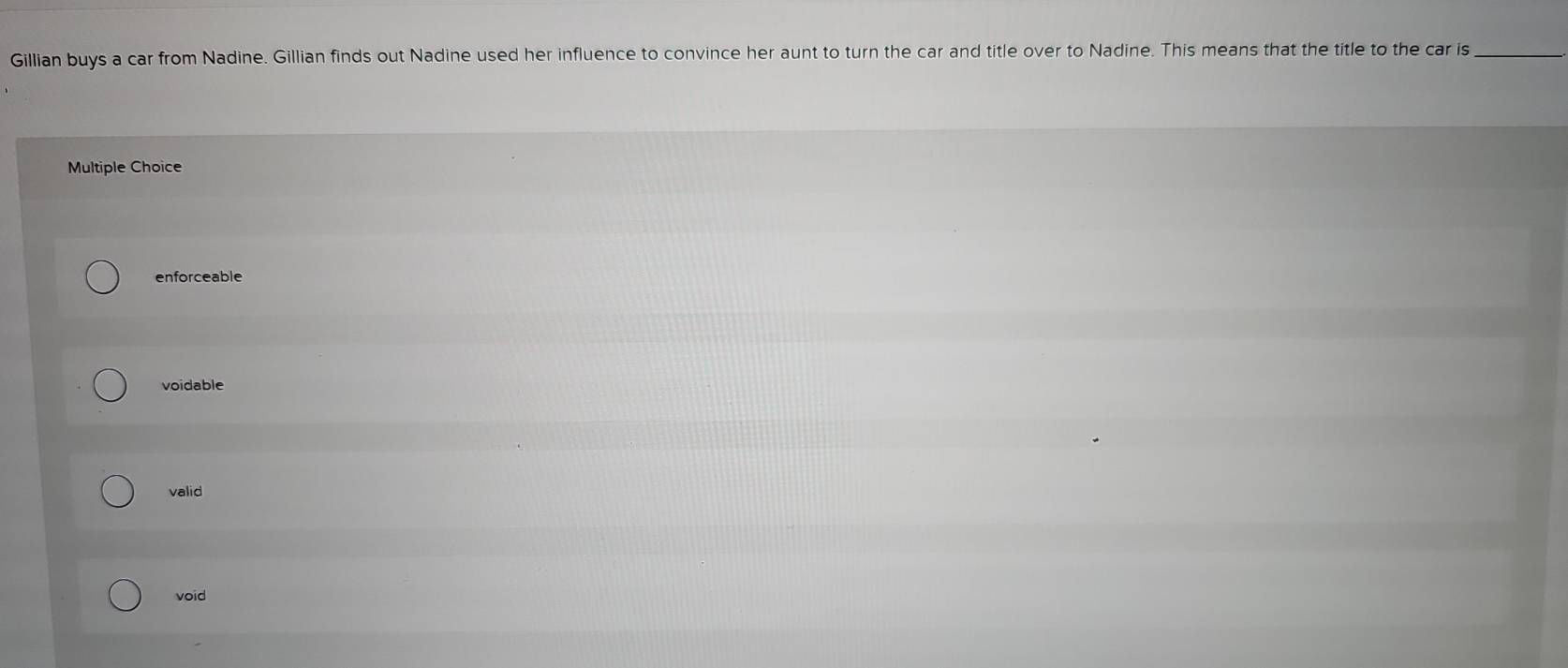 Gillian buys a car from Nadine. Gillian finds out Nadine used her influence to convince her aunt to turn the car and title over to Nadine. This means that the title to the car is_
Multiple Choice
enforceable
voidable
valid
void