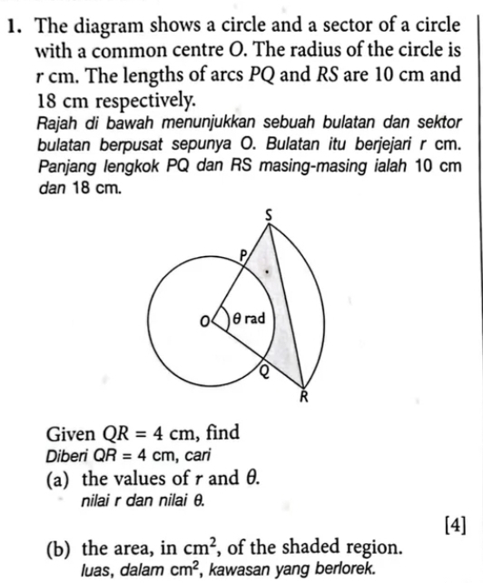 The diagram shows a circle and a sector of a circle 
with a common centre O. The radius of the circle is
r cm. The lengths of arcs PQ and RS are 10 cm and
18 cm respectively. 
Rajah di bawah menunjukkan sebuah bulatan dan sektor 
bulatan berpusat sepunya O. Bulatan itu berjejari r cm. 
Panjang lengkok PQ dan RS masing-masing ialah 10 cm
dan 18 cm. 
Given QR=4cm , find 
Diberi QR=4cm , cari 
(a) the values of r and θ. 
nilai r dan nilai θ. 
[4] 
(b) the area, in cm^2 , of the shaded region. 
luas, dalam cm^2 , kawasan yang berlorek.