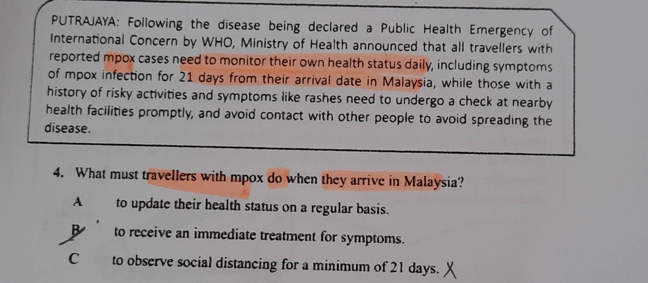 PUTRAJAYA: Following the disease being declared a Public Health Emergency of
International Concern by WHO, Ministry of Health announced that all travellers with
reported mpox cases need to monitor their own health status daily, including symptoms
of mpox infection for 21 days from their arrival date in Malaysia, while those with a
history of risky activities and symptoms like rashes need to undergo a check at nearby
health facilities promptly, and avoid contact with other people to avoid spreading the
disease.
4. What must travellers with mpox do when they arrive in Malaysia?
A to update their health status on a regular basis.
B to receive an immediate treatment for symptoms.
C to observe social distancing for a minimum of 21 days.