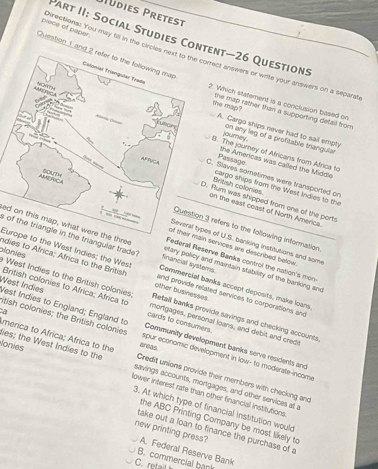 Püdies Pretest
piece of paper.
Part II: Social Studies Content—26 Questions
Question 1 and 
Directions: You may fill in the circlesrrect answers or write your answers on a separa
2. Which statement is a conclusion based on
the map?
the map rather than a supporting detail from
A. Cargo ships never had to sail empty
journey.
on any leg of a profitable triangula
B. The journey of Africans from Africa to
Passage
the Americas was called the Middle
C. Slaves sometimes were transported or
British colonies.
cargo ships from the West Indies to the
. Rum was shipped from one of the ports
on the east coast of North America
3 refers to the following information
s of the triangle in the triangular trade?
s of U.S. banking institutions and some
ain services are described below 
ed on this map, what were the three financial systems. etary policy and maintain stability of the banking and
Federal Reserve Banks control the nation's mon
dies to Africa; Africa to the British other businesses.
Europe to the West Indies; the West and provide related services to corporations and
Commercial banks accept deposits, make loans
plonies West Indies to the British colonies Retail banks provide savings and checking accounts
British colonies to Africa; Africa to cards to consumers.
West Indies Vest Indies to England; England to
ca
mortgages, personal loans, and debit and credit
merica to Africa; Africa to the areas.
itish colonies; the British colonies spur economic development in low- to moderate-income
lonies
Community development banks serve residents and
ies; the West Indies to the savings accounts, mortgages, and other services at a
Credit unions provide their members with checking and
ower interest rate than other financial institutions
3. At which type of financial institution would
the ABC Printing Company be most likely to
new printing press?
take out a loan to finance the purchase of a
A. Federal Reserve Bank
B. commercial bank
C. retail