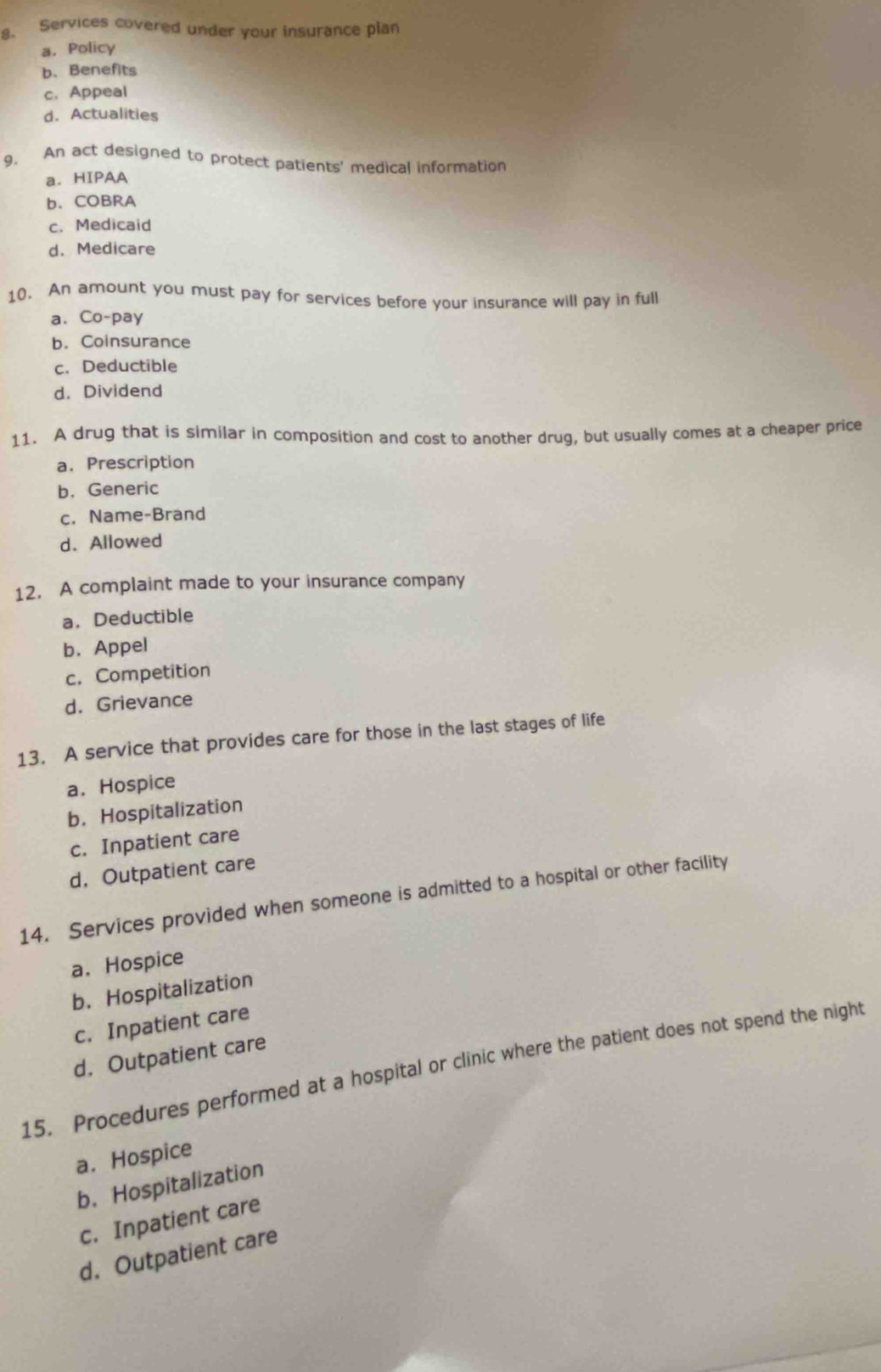 Services covered under your insurance plan
a. Policy
b. Benefits
c. Appeal
d. Actualities
9. An act designed to protect patients' medical information
a. HIPAA
b. COBRA
c. Medicaid
d. Medicare
10. An amount you must pay for services before your insurance will pay in full
a、 Co-pay
b. Coinsurance
c. Deductible
d. Dividend
11. A drug that is similar in composition and cost to another drug, but usually comes at a cheaper price
a. Prescription
b. Generic
c. Name-Brand
d. Allowed
12. A complaint made to your insurance company
a. Deductible
b. Appel
c. Competition
d. Grievance
13. A service that provides care for those in the last stages of life
a. Hospice
b. Hospitalization
c. Inpatient care
d. Outpatient care
14. Services provided when someone is admitted to a hospital or other facility
a. Hospice
b. Hospitalization
c. Inpatient care
d. Outpatient care
15. Procedures performed at a hospital or clinic where the patient does not spend the night
a. Hospice
b. Hospitalization
c. Inpatient care
d. Outpatient care