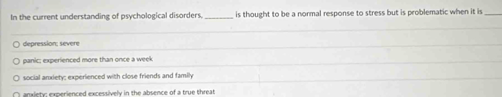 In the current understanding of psychological disorders, _is thought to be a normal response to stress but is problematic when it is_
depression; severe
panic; experienced more than once a week
social anxiety; experienced with close friends and family
anxiety: experienced excessively in the absence of a true threat