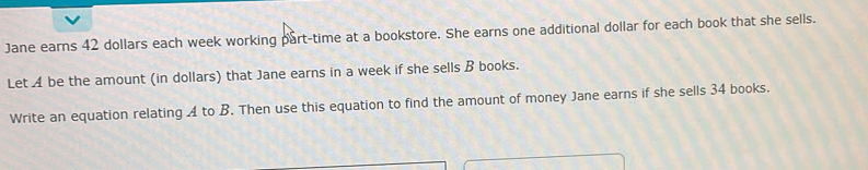 Jane earns 42 dollars each week working part-time at a bookstore. She earns one additional dollar for each book that she sells. 
Let A be the amount (in dollars) that Jane earns in a week if she sells B books. 
Write an equation relating A to B. Then use this equation to find the amount of money Jane earns if she sells 34 books.