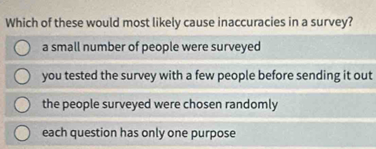 Which of these would most likely cause inaccuracies in a survey?
a small number of people were surveyed
you tested the survey with a few people before sending it out
the people surveyed were chosen randomly
each question has only one purpose