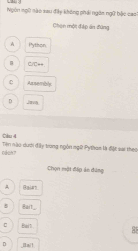 Cau 3
Ngôn ngữ nào sau đây không phải ngôn ngữ bậc cao?
Chọn một đáp án đứng
A Python.
B C/C++.
C Assembly.
D Java.
Câu 4
Tên nào dưới đây trong ngôn ngữ Python là đặt sai theo
cách?
Chọn một đáp án đúng
A Bai#1.
B Bai1_
C Bai1.
ao
D _Bai1.