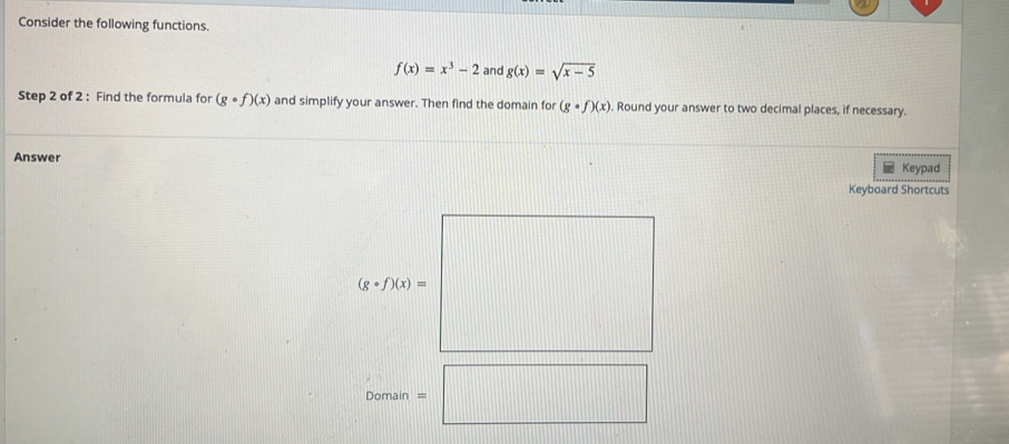 Consider the following functions.
f(x)=x^3-2 and g(x)=sqrt(x-5)
Step 2 of 2 : Find the formula for (gcirc f)(x) and simplify your answer. Then find the domain for (gcirc f)(x). Round your answer to two decimal places, if necessary. 
Answer Keypad 
Keyboard Shortcuts
(gcirc f)(x)=
Domain □ □ 