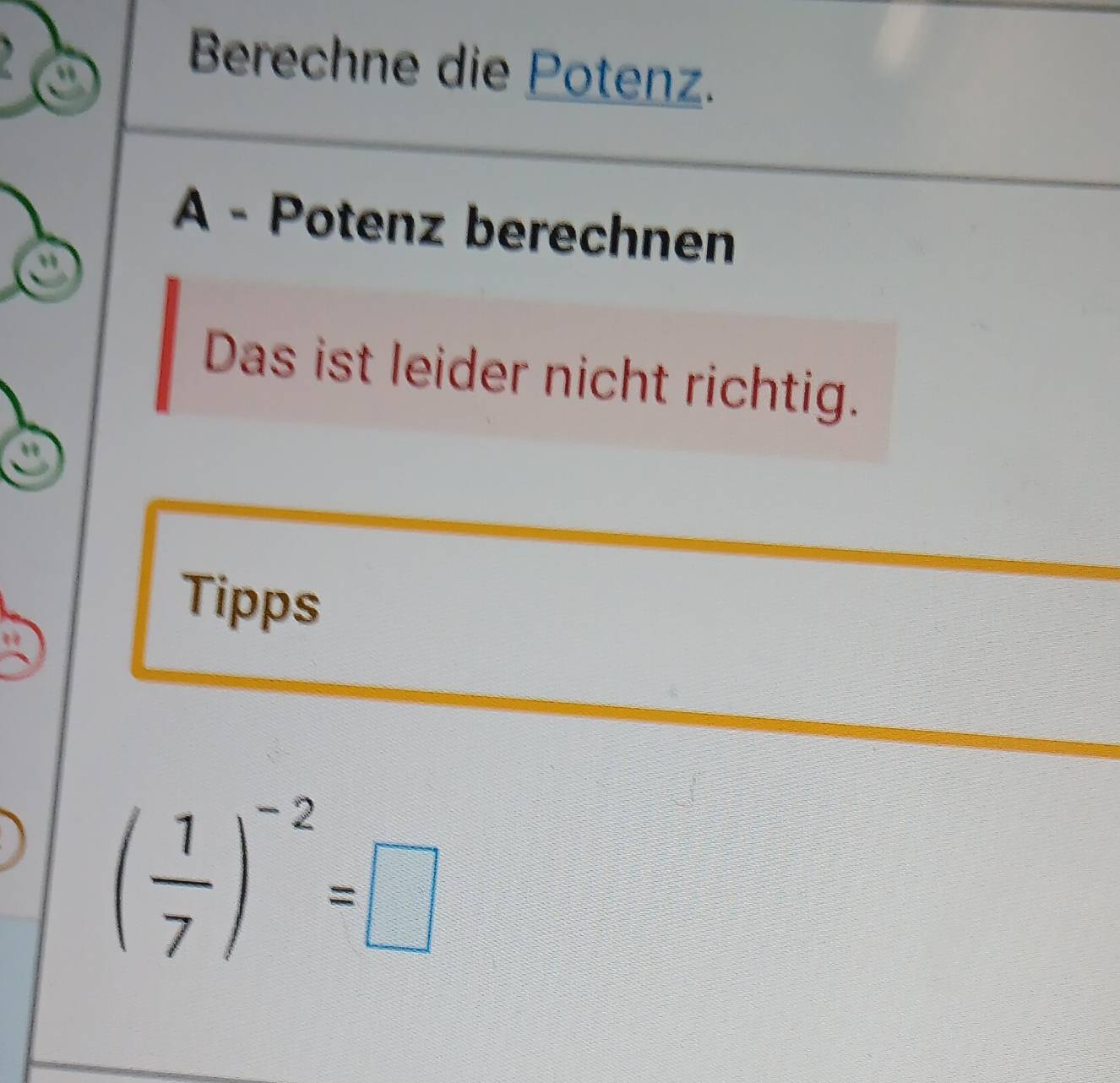 Berechne die Potenz. 
A - Potenz berechnen 
Das ist leider nicht richtig. 
Tipps
( 1/7 )^-2=□