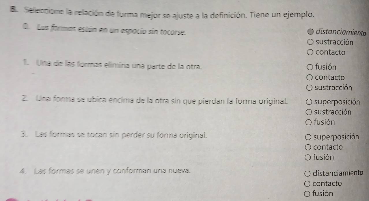 De Seleccione la relación de forma mejor se ajuste a la definición. Tiene un ejemplo.
O. Las farmas están en un espacio sin tocarse.
distanciamiento
sustracción
contacto
1. Una de las formas elimina una parte de la otra. fusión
contacto
sustracción
2 Una forma se ubica encima de la otra sin que pierdan la forma original. superposición
sustracción
fusión
3. Las formas se tocan sin perder su forma original.
superposición
contacto
fusión
4. Las formas se unen y conforman una nueva.
distanciamiento
contacto
fusión