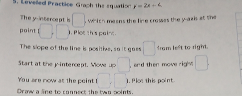 Leveled Practice Graph the equation y=2x+4. 
The y-intercept is □. , which means the line crosses the y-axis at the 
point (□ ,□ ). Plot this point. 
The slope of the line is positive, so it goes □ from left to right. 
Start at the y-intercept. Move up □ , and then move right □. 
You are now at the point (□ ,□ ). Plot this point. 
Draw a line to connect the two points.