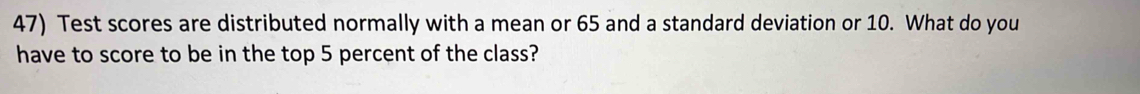 Test scores are distributed normally with a mean or 65 and a standard deviation or 10. What do you 
have to score to be in the top 5 percent of the class?