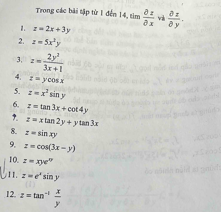 Trong các bài tập từ 1 đến 14, tim partial z/partial x  và  partial z/partial y . 
1. z=2x+3y
2. z=5x^2y
3. z= 2y^2/3x+1 
4. z=ycos x
5. z=x^2sin y
6. z=tan 3x+cot 4y
9. z=xtan 2y+ytan 3x
8. z=sin xy
9. z=cos (3x-y)
10. z=xye^(xy)
11. z=e^xsin y
12. z=tan^(-1) x/y 