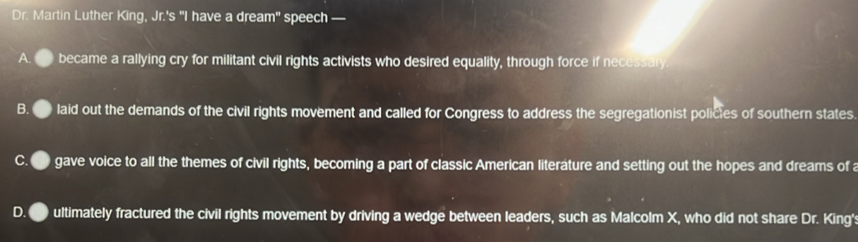 Dr. Martin Luther King, Jr.'s "I have a dream" speech —
A. became a rallying cry for militant civil rights activists who desired equality, through force if necessary
B. laid out the demands of the civil rights movement and called for Congress to address the segregationist policies of southern states.
gave voice to all the themes of civil rights, becoming a part of classic American literáture and setting out the hopes and dreams of a
ultimately fractured the civil rights movement by driving a wedge between leaders, such as Malcolm X, who did not share Dr. King's