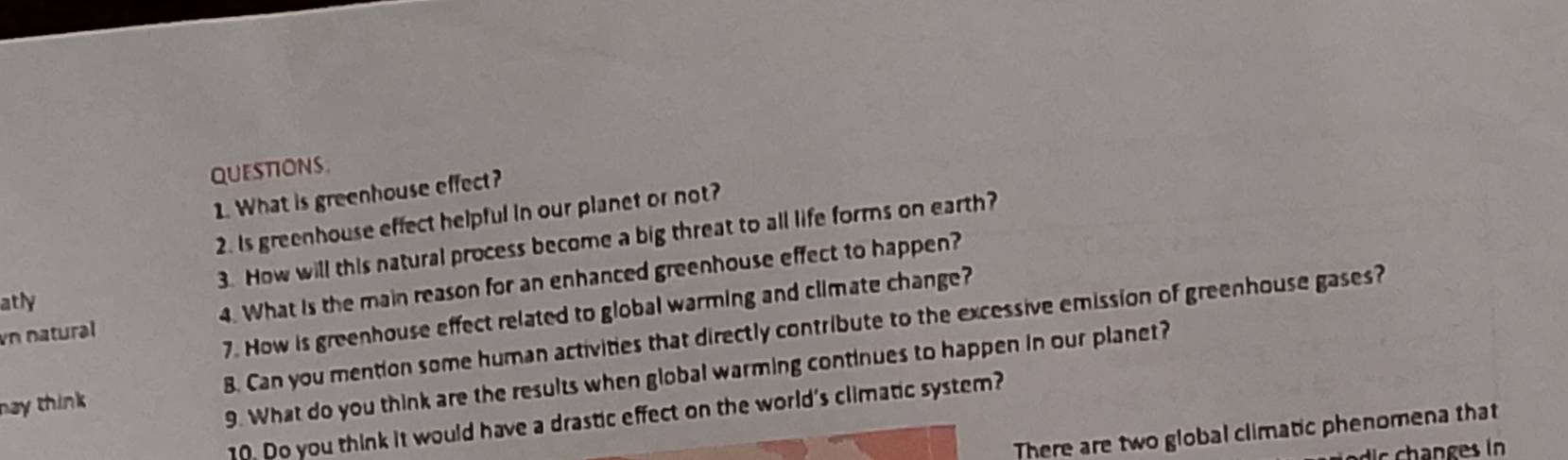 What is greenhouse effect? 
2. Is greenhouse effect helpful in our planet or not? 
atly 3. How will this natural process become a big threat to all life forms on earth? 
vn natural 4. What is the main reason for an enhanced greenhouse effect to happen? 
7. How is greenhouse effect related to global warming and climate change? 
nay think 8. Can you mention some human activities that directly contribute to the excessive emission of greenhouse gases? 
9. What do you think are the results when global warming continues to happen in our planet? 
10. Do you think it would have a drastic effect on the world's climatic system? 
There are two global climatic phenomena that