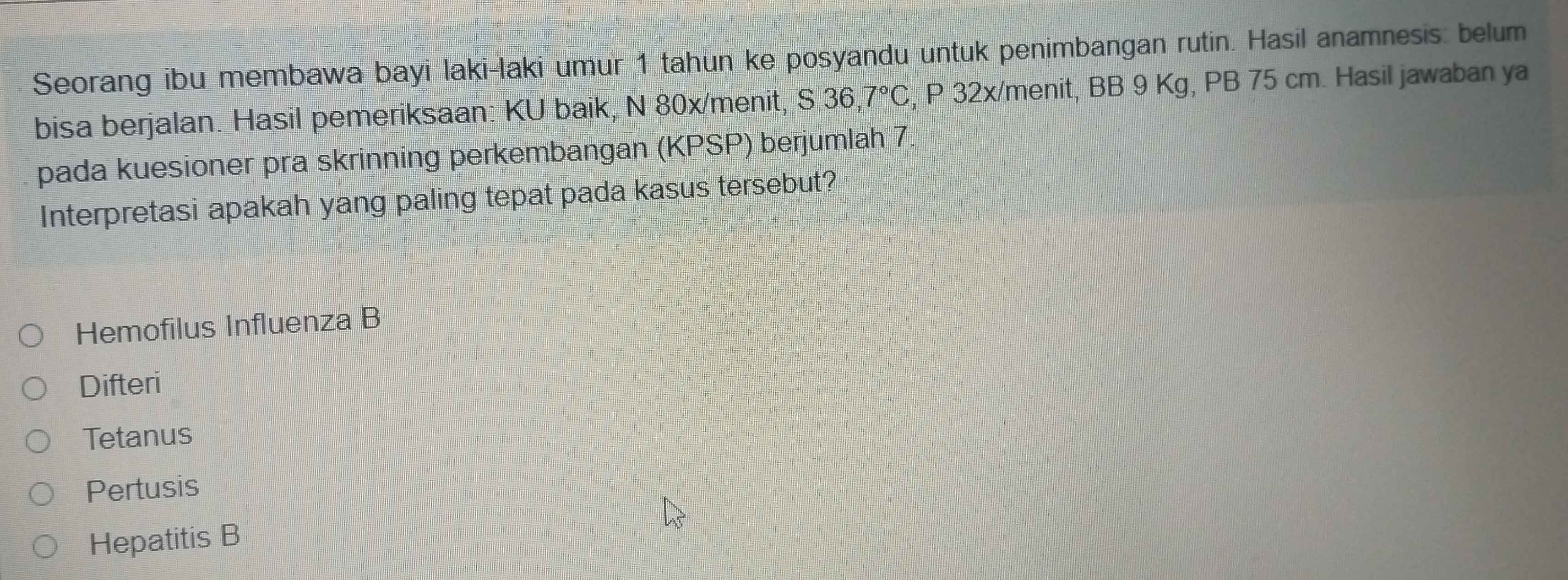 Seorang ibu membawa bayi laki-laki umur 1 tahun ke posyandu untuk penimbangan rutin. Hasil anamnesis: belum
bisa berjalan. Hasil pemeriksaan: KU baik, N 80x/menit, S 36,7°C , P 32x/menit, BB 9 Kg, PB 75 cm. Hasil jawaban ya
pada kuesioner pra skrinning perkembangan (KPSP) berjumlah 7.
Interpretasi apakah yang paling tepat pada kasus tersebut?
Hemofilus Influenza B
Difteri
Tetanus
Pertusis
Hepatitis B