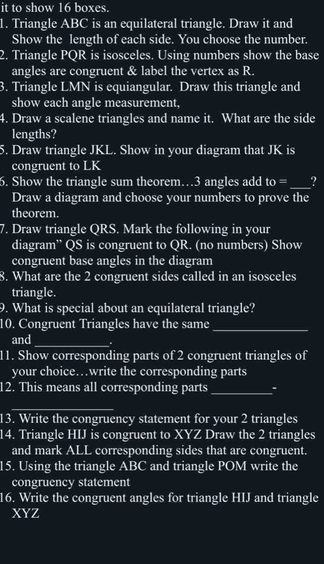 it to show 16 boxes. 
1. Triangle ABC is an equilateral triangle. Draw it and 
Show the length of each side. You choose the number. 
2. Triangle PQR is isosceles. Using numbers show the base 
angles are congruent & label the vertex as R. 
3. Triangle LMN is equiangular. Draw this triangle and 
show each angle measurement, 
4. Draw a scalene triangles and name it. What are the side 
lengths? 
5. Draw triangle JKL. Show in your diagram that JK is 
congruent to LK
6. Show the triangle sum theorem… 3 angles add to= _? 
Draw a diagram and choose your numbers to prove the 
theorem. 
7. Draw triangle QRS. Mark the following in your 
diagram” QS is congruent to QR. (no numbers) Show 
congruent base angles in the diagram 
8. What are the 2 congruent sides called in an isosceles 
triangle. 
9. What is special about an equilateral triangle? 
10. Congruent Triangles have the same_ 
and_ 
. 
11. Show corresponding parts of 2 congruent triangles of 
your choice…write the corresponding parts 
12. This means all corresponding parts _: 
_ 
13. Write the congruency statement for your 2 triangles 
14. Triangle HIJ is congruent to XYZ Draw the 2 triangles 
and mark ALL corresponding sides that are congruent. 
15. Using the triangle ABC and triangle POM write the 
congruency statement 
16. Write the congruent angles for triangle HIJ and triangle
XYZ