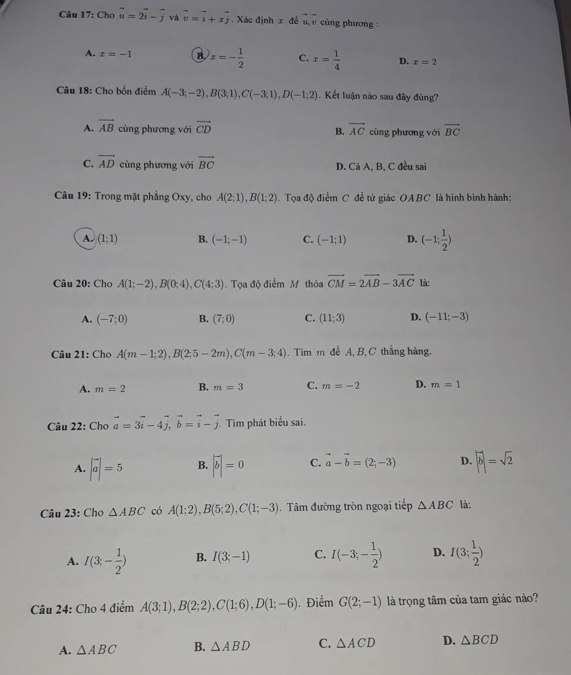 Cho vector u=2vector i-vector j và vector v=vector i+xvector j. Xác định x để u, v cùng phương :
A. x=-1 B. x=- 1/2  C. x= 1/4  D. x=2
Câu 18: Cho bốn điểm A(-3;-2),B(3;1),C(-3;1),D(-1;2) Kết luận nào sau đây đúng?
A. vector AB cùng phương với vector CD B. vector AC cùng phương với vector BC
C. vector AD cùng phương với vector BC D. Cả A, B, C đều sai
Câu 19: Trong mặt phẳng Oxy, cho A(2;1),B(1;2).  Tọa độ điểm C để tứ giác OABC là hình bình hành:
A. (1;1) B. (-1;-1) C. (-1;1) D. (-1; 1/2 )
Câu 20: Cho A(1;-2),B(0;4),C(4;3).  Tọa độ điểm Mỹ thỏa vector CM=2vector AB-3vector AC là:
A. (-7;0) B. (7;0) C. (11;3) D. (-11;-3)
Câu 21: Cho A(m-1;2),B(2;5-2m),C(m-3;4). Tìm m đề A, B,C thắng hàng.
A. m=2 B. m=3 C. m=-2 D. m=1
Câu 22: Cho vector a=3vector i-4vector j,vector b=vector i-vector j. Tìm phát biểu sai.
A. |vector a|=5 |vector b|=0 |vector b|=sqrt(2)
B.
C. vector a-vector b=(2;-3)
D.
Câu 23: Cho △ ABC có A(1;2),B(5;2),C(1;-3). Tâm đường tròn ngoại tiếp △ ABC là:
A. I(3;- 1/2 )
B. I(3;-1) C. I(-3;- 1/2 ) D. I(3; 1/2 )
Câu 24: Cho 4 điểm A(3;1),B(2;2),C(1;6),D(1;-6). Điểm G(2;-1) là trọng tâm của tam giác nào?
A. △ ABC
B. △ ABD
C. △ ACD D. △ BCD