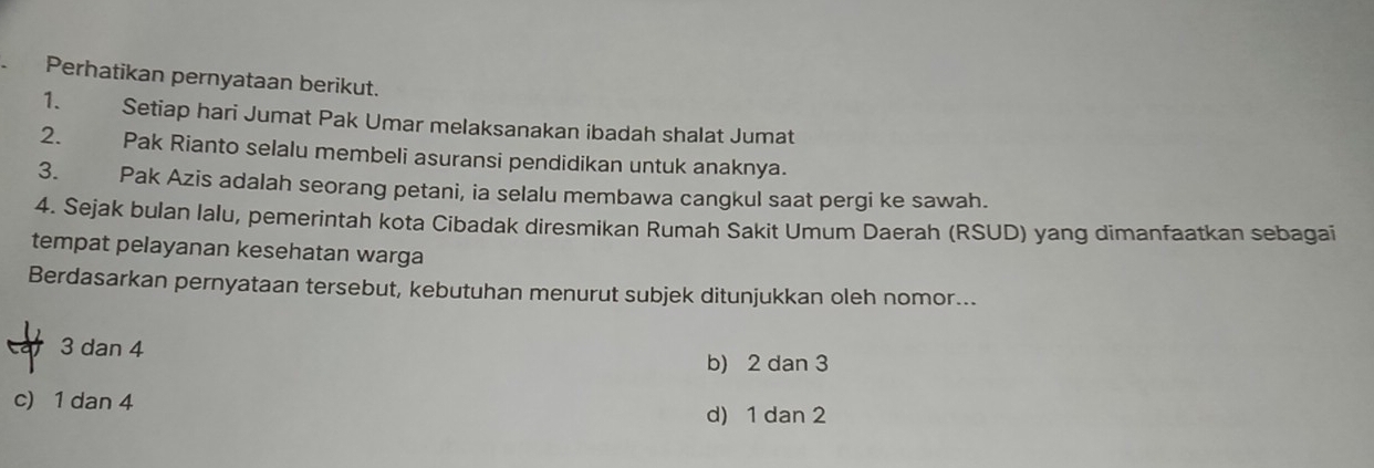 Perhatikan pernyataan berikut.
1. Setiap hari Jumat Pak Umar melaksanakan ibadah shalat Jumat
2. Pak Rianto selalu membeli asuransi pendidikan untuk anaknya.
3. Pak Azis adalah seorang petani, ia selalu membawa cangkul saat pergi ke sawah.
4. Sejak bulan lalu, pemerintah kota Cibadak diresmikan Rumah Sakit Umum Daerah (RSUD) yang dimanfaatkan sebagai
tempat pelayanan kesehatan warga
Berdasarkan pernyataan tersebut, kebutuhan menurut subjek ditunjukkan oleh nomor...
Ca 3 dan 4
b) 2 dan 3
c) 1 dan 4
d) 1 dan 2