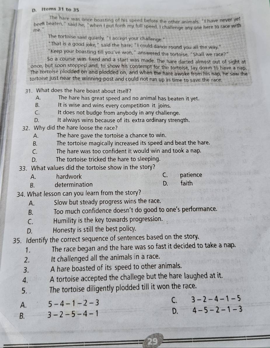 D. Items 31 to 35
The hare was once boasting of his speed before the other animals. "I have never yet
been beaten," said he, "when I put forth my full speed. I challenge any one here to race with
me.
The tortoise said quietly, "I accept your challenge."
"That is a good joke," said the hare; "I could dance round you all the way."
"Keep your boasting till you've won," answered the tortoise. "Shall we race?"
So a course was fixed and a start was made. The hare darted almost out of sight at
once, but soon stopped and, to show his contempt for the tortoise, lay down to have a nap.
The tortoise plodded on and plodded on, and when the hare awoke from his nap, he saw the
tortoise just near the winning-post and could not run up in time to save the race.
31. What does the hare boast about itself?
A. The hare has great speed and no animal has beaten it yet.
B.  It is wise and wins every competition it joins.
C. It does not budge from anybody in any challenge.
D. It always wins because of its extra ordinary strength.
32. Why did the hare loose the race?
A. The hare gave the tortoise a chance to win.
B. The tortoise magically increased its speed and beat the hare.
C. The hare was too confident it would win and took a nap.
D. The tortoise tricked the hare to sleeping.
33. What values did the tortoise show in the story?
A. hardwork C. opatience
B. determination D. faith
34. What lesson can you learn from the story?
A. Slow but steady progress wins the race.
B. Too much confidence doesn’t do good to one’s performance.
C. Humility is the key towards progression.
D. Honesty is still the best policy.
35. Identify the correct sequence of sentences based on the story.
1. The race began and the hare was so fast it decided to take a nap.
2. It challenged all the animals n a race.
3. A hare boasted of its speed to other animals.
4. A tortoise accepted the challege but the hare laughed at it.
5. The tortoise diligently plodded till it won the race.
A. 5 -4-1-2-3 C. 3-2-4-1-5
B. 3-2-5-4-1 D. 4-5-2-1-3
29