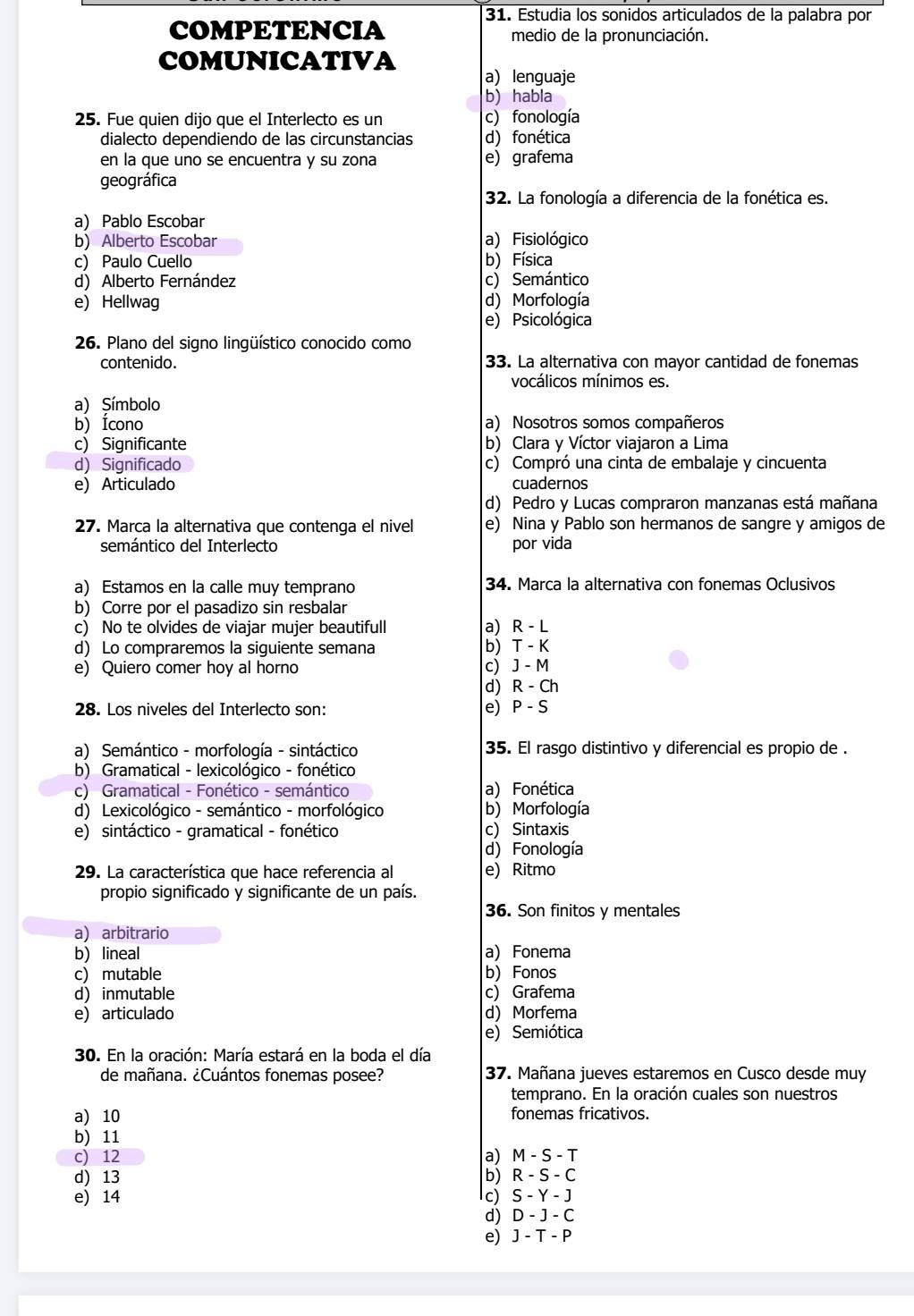 Estudia los sonidos articulados de la palabra por
COMPETENCIA medio de la pronunciación.
COMUNICATIVA
a) lenguaje
b) habla
25. Fue quien dijo que el Interlecto es un c) fonología
dialecto dependiendo de las circunstancias d) fonética
en la que uno se encuentra y su zona e) grafema
geográfica
32. La fonología a diferencia de la fonética es.
a) Pablo Escobar
b) Alberto Escobar a) Fisiológico
c) Paulo Cuello b) Física
d) Alberto Fernández c) Semántico
e) Hellwag d) Morfología
e) Psicológica
26. Plano del signo lingüístico conocido como
contenido. 33. La alternativa con mayor cantidad de fonemas
vocálicos mínimos es.
a) Símbolo
b) Ícono a) Nosotros somos compañeros
c) Significante b) Clara y Víctor viajaron a Lima
d) Significado c) Compró una cinta de embalaje y cincuenta
e) Articulado cuadernos
d) Pedro y Lucas compraron manzanas está mañana
27. Marca la alternativa que contenga el nivel e) Nina y Pablo son hermanos de sangre y amigos de
semántico del Interlecto por vida
a) Estamos en la calle muy temprano 34. Marca la alternativa con fonemas Oclusivos
b) Corre por el pasadizo sin resbalar
c) No te olvides de viajar mujer beautifull a) R - L
d) Lo compraremos la siguiente semana b) T - K
e) Quiero comer hoy al horno c) J - M
d) R - Ch
28. Los niveles del Interlecto son: e) P - S
a) Semántico - morfología - sintáctico 35. El rasgo distintivo y diferencial es propio de .
b) Gramatical - lexicológico - fonético
c) Gramatical - Fonético - semántico a) Fonética
d) Lexicológico - semántico - morfológico b) Morfología
e) sintáctico - gramatical - fonético c) Sintaxis
d) Fonología
29. La característica que hace referencia al e) Ritmo
propio significado y significante de un país.
36. Son finitos y mentales
a) arbitrario
b) lineal a) Fonema
c) mutable b) Fonos
d) inmutable c) Grafema
e) articulado d) Morfema
e)Semiótica
30. En la oración: María estará en la boda el día
de mañana. ¿Cuántos fonemas posee? 37. Mañana jueves estaremos en Cusco desde muy
temprano. En la oración cuales son nuestros
a) 10 fonemas fricativos.
b) 11
c) 12 a) M - S - T
d) 13 b) R - S - C
e) 14 c) S - Y - J
d) D - J - C
e) J - T - P