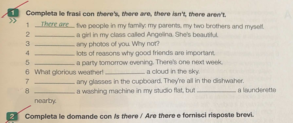 Completa le frasi con there's, there are, there isn't, there aren't. 
1 .....There are..... five people in my family: my parents, my two brothers and myself. 
2 _a girl in my class called Angelina. She's beautiful. 
3 _any photos of you. Why not? 
4 _lots of reasons why good friends are important. 
5 _a party tomorrow evening. There's one next week. 
6 What glorious weather! _a cloud in the sky. 
7 _any glasses in the cupboard. They're all in the dishwaher. 
8 _a washing machine in my studio flat, but _a launderette 
nearby. 
2 Completa le domande con Is there / Are there e fornisci risposte brevi.