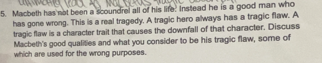 Macbeth has not been a scoundrel all of his life. Instead he is a good man who 
has gone wrong. This is a real tragedy. A tragic hero always has a tragic flaw. A 
tragic flaw is a character trait that causes the downfall of that character. Discuss 
Macbeth's good qualities and what you consider to be his tragic flaw, some of 
which are used for the wrong purposes.