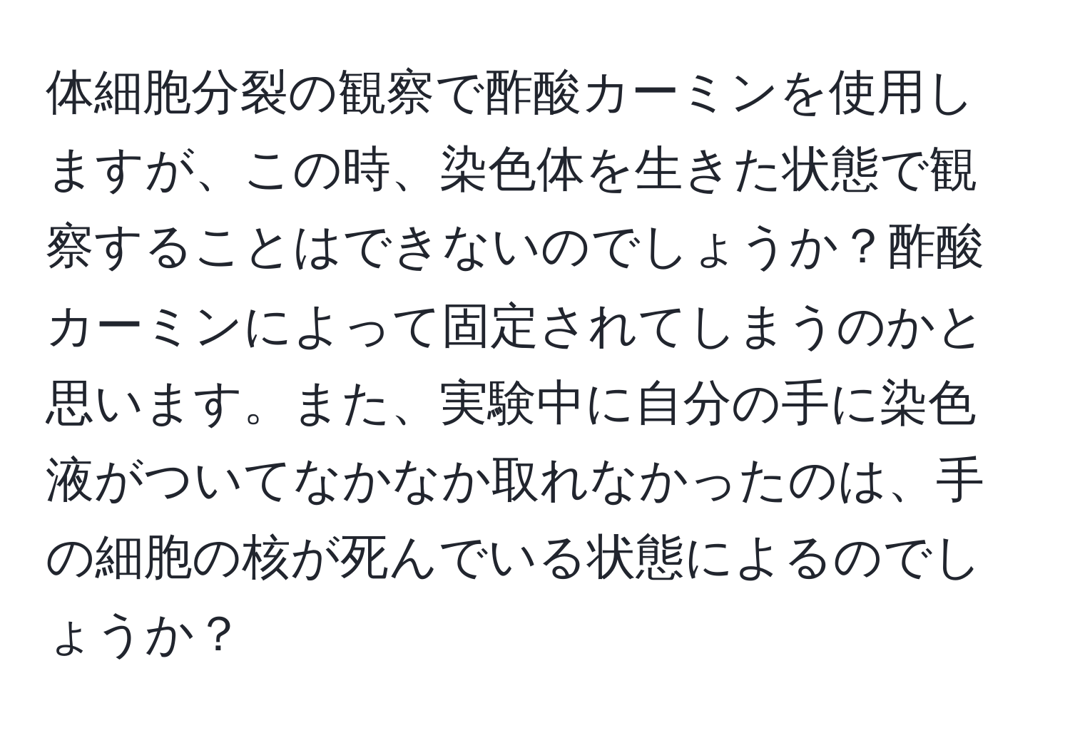 体細胞分裂の観察で酢酸カーミンを使用しますが、この時、染色体を生きた状態で観察することはできないのでしょうか？酢酸カーミンによって固定されてしまうのかと思います。また、実験中に自分の手に染色液がついてなかなか取れなかったのは、手の細胞の核が死んでいる状態によるのでしょうか？