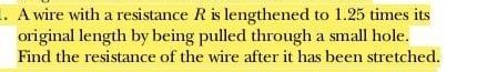 A wire with a resistance R is lengthened to 1.25 times its 
original length by being pulled through a small hole. 
Find the resistance of the wire after it has been stretched.