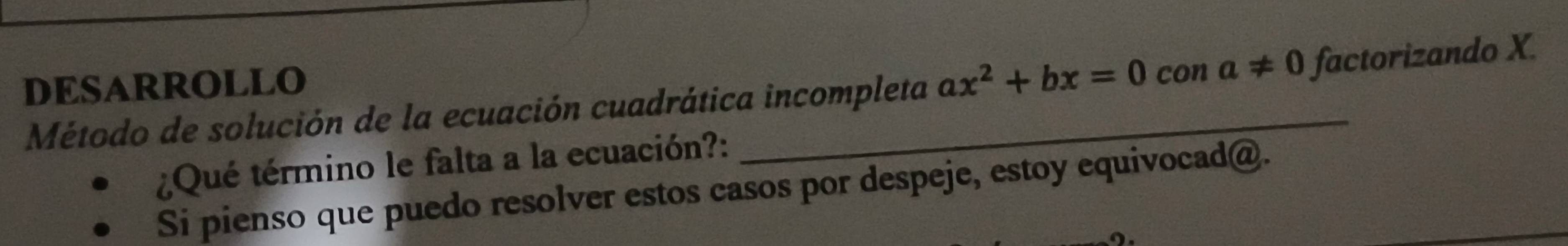 DESARROLLO 
Método de solución de la ecuación cuadrática incompleta ax^2+bx=0cona!= 0 factorizando X. 
¿Qué término le falta a la ecuación?: 
Si pienso que puedo resolver estos casos por despeje, estoy equivocad@.