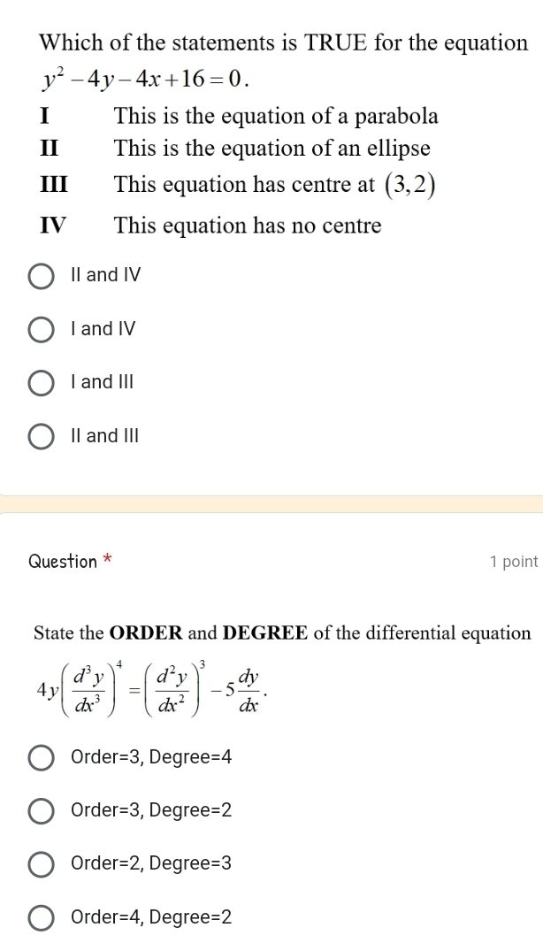 Which of the statements is TRUE for the equation
y^2-4y-4x+16=0. 
I This is the equation of a parabola
I This is the equation of an ellipse
III This equation has centre at (3,2)
IV This equation has no centre
II and IV
I and IV
I and III
II and III
Question * 1 point
State the ORDER and DEGREE of the differential equation
4y( d^3y/dx^3 )^4=( d^2y/dx^2 )^3-5 dy/dx .
Order =3 , Degree =4
Order =3 , Degree =2
Order =2 , Degree =3
Order =4 , Degree =2