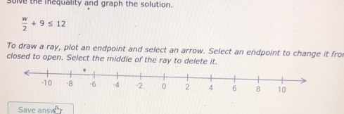 solve the inequality and graph the solution.
 w/2 +9≤ 12
To draw a ray, plot an endpoint and select an arrow. Select an endpoint to change it fro 
closed to open. Select the middle of the ray to delete it. 
Save ansy