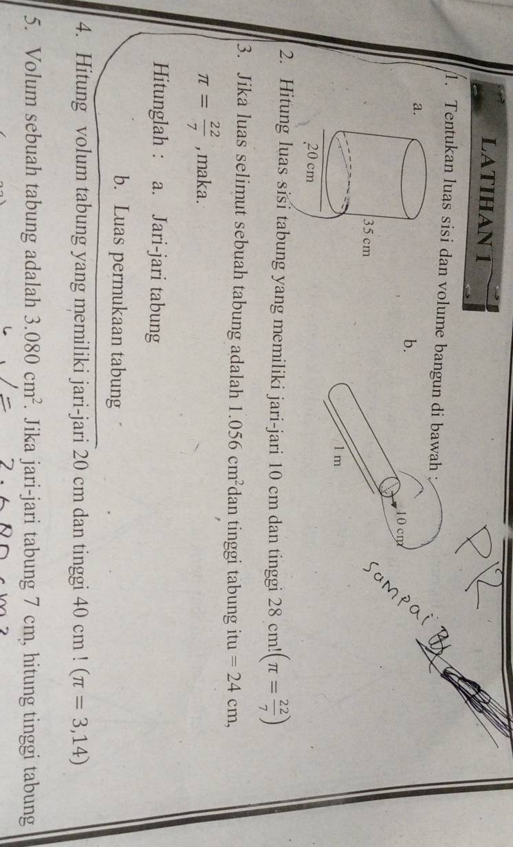 LATIHAN 1 
1. Tentukan luas sisi dan volume bangun di bawah ; 
a. 
b.
10 cm
1m
2. Hitung luas sisi tabung yang memiliki jari-jari 10 cm dan tinggi 28c m!(π = 22/7 )
3. Jika luas selimut sebuah tabung adalah 1.056cm^2 dan tinggi tabung itu =24cm,
π = 22/7  , maka. 
Hitunglah : a. Jari-jari tabung 
b. Luas permukaan tabung 
4. Hitung volum tabung yang memiliki jari-jari 20 cm dan tinggi 40 CI n!(π =3,14)
5. Volum sebuah tabung adalah 3.080cm^2. Jika jari-jari tabung 7 cm, hitung tinggi tabung