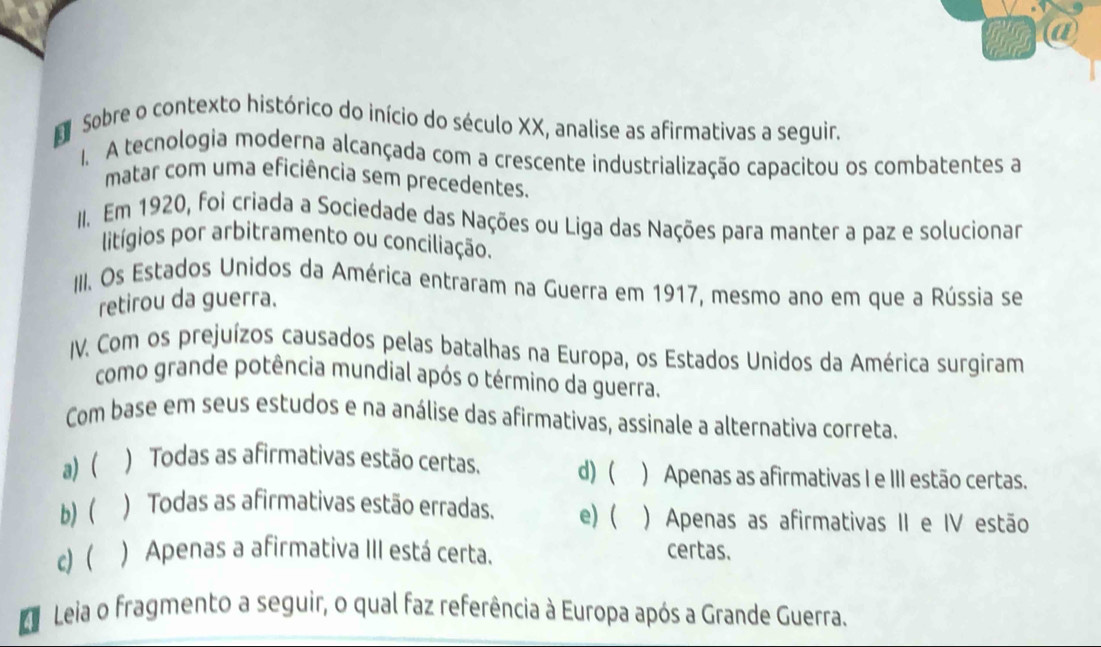 a
E Sobre o contexto histórico do início do século XX, analise as afirmativas a seguir.
1. A tecnologia moderna alcançada com a crescente industrialização capacitou os combatentes a
matar com uma eficiência sem precedentes.
II. Em 1920, foi criada a Sociedade das Nações ou Liga das Nações para manter a paz e solucionar
litígios por arbitramento ou conciliação.
III. Os Estados Unidos da América entraram na Guerra em 1917, mesmo ano em que a Rússia se
retirou da guerra.
IV. Com os prejuízos causados pelas batalhas na Europa, os Estados Unidos da América surgiram
como grande potência mundial após o término da guerra.
Com base em seus estudos e na análise das afirmativas, assinale a alternativa correta.
a) ( ) Todas as afirmativas estão certas. d) ( ) Apenas as afirmativas I e III estão certas.
b) ( ) Todas as afirmativas estão erradas. e) ( ) Apenas as afirmativas II e IV estão
c) ) Apenas a afirmativa III está certa. certas.
1 Leia o fragmento a seguir, o qual faz referência à Europa após a Grande Guerra.