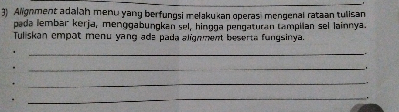 Alignment adalah menu yang berfungsi melakukan operasi mengenai rataan tulisan 
pada lembar kerja, menggabungkan sel, hingga pengaturan tampilan sel lainnya. 
Tuliskan empat menu yang ada pada alignment beserta fungsinya. 
_. 
. 
_`. 
. 
_. 
_ 
: