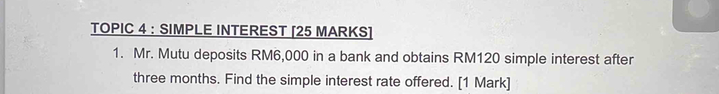 TOPIC 4 : SIMPLE INTEREST [25 MARKS] 
1. Mr. Mutu deposits RM6,000 in a bank and obtains RM120 simple interest after
three months. Find the simple interest rate offered. [1 Mark]