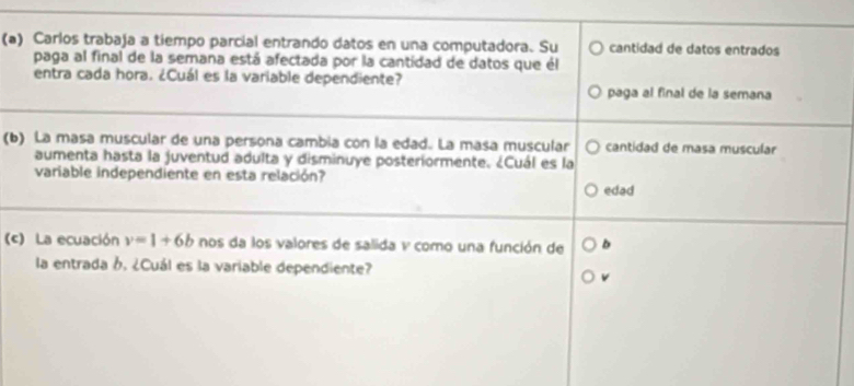 Carlos trabaja a tiempo parcial entrando datos en una computadora. Su cantidad de datos entrados 
paga al final de la semana está afectada por la cantidad de datos que él 
entra cada hora. ¿Cuál es la variable dependiente? paga al final de la semana 
(b) La masa muscular de una persona cambia con la edad. La masa muscular cantidad de masa muscular 
aumenta hasta la juventud adulta y disminuye posteriormente. ¿Cuál es la 
variable independiente en esta relación? 
edad 
() La ecuación v=1+6b nos da los valores de salida v como una función de b
la entrada 6, ¿Cuál es la variable dependiente?