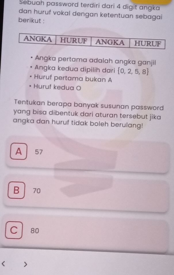 Sebuah password terdiri dari 4 digit angka
dan huruf vokal dengan ketentuan sebagai
berikut :
Angka pertama adalah angka ganjil
Angka kedua dipilih dari  0,2,5,8
Huruf pertama bukan A
Huruf kedua O
Tentukan berapa banyak susunan password
yang bisa dibentuk dari aturan tersebut jika 
angka dan huruf tidak boleh berulang!
A 57
B 70
C 80