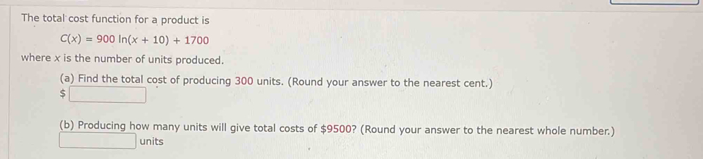 The total cost function for a product is
C(x)=900ln (x+10)+1700
where x is the number of units produced. 
(a) Find the total cost of producing 300 units. (Round your answer to the nearest cent.)
$□
(b) Producing how many units will give total costs of $9500? (Round your answer to the nearest whole number.) 
□ units