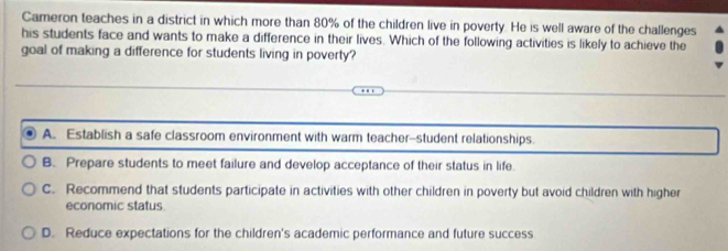 Cameron teaches in a district in which more than 80% of the children live in poverty. He is well aware of the challenges
his students face and wants to make a difference in their lives. Which of the following activities is likely to achieve the
goal of making a difference for students living in poverty?
A. Establish a safe classroom environment with warm teacher--student relationships.
B. Prepare students to meet failure and develop acceptance of their status in life.
C. Recommend that students participate in activities with other children in poverty but avoid children with higher
economic status.
D. Reduce expectations for the children's academic performance and future success