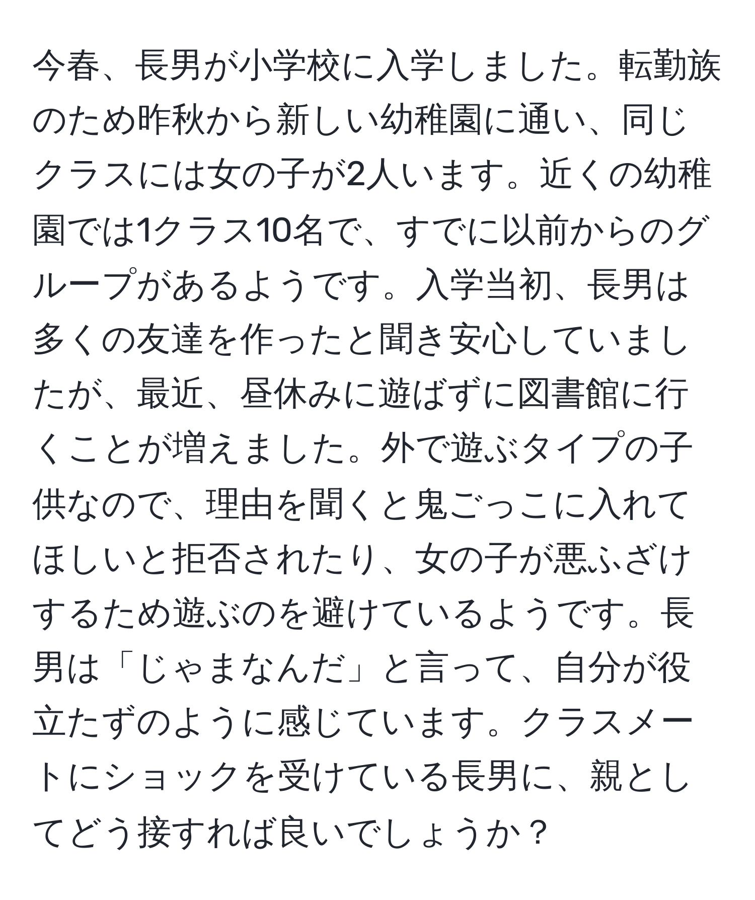 今春、長男が小学校に入学しました。転勤族のため昨秋から新しい幼稚園に通い、同じクラスには女の子が2人います。近くの幼稚園では1クラス10名で、すでに以前からのグループがあるようです。入学当初、長男は多くの友達を作ったと聞き安心していましたが、最近、昼休みに遊ばずに図書館に行くことが増えました。外で遊ぶタイプの子供なので、理由を聞くと鬼ごっこに入れてほしいと拒否されたり、女の子が悪ふざけするため遊ぶのを避けているようです。長男は「じゃまなんだ」と言って、自分が役立たずのように感じています。クラスメートにショックを受けている長男に、親としてどう接すれば良いでしょうか？