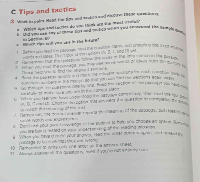 Tips and tactics 
3 Work in pairs. Read the tips and tactics and discuss these questions. 
a Which tips and tactics do you think are the most useful? 
b Did you use any of these tips and tactics when you answered the sample quest 
in Section B? 
c Which tips will you use in the future? 
1 Before you read the passage, read the question stems and underline the most importan 
words and ideas. Don't look at the options (A, B, C and D) yet. 
2 Remember that the questions follow the order of the information in the passage. 
3 When you read the passage, you may see some words or ideas from the question te 
These help you to find the relevant sections. 
4 Read the passage quickly and mark the relevant sections for each question. Whrite the 
question numbers in the margin so that you can find the sections again easily. 
5 Go through the questions one by one. Read the section of the passage you have mar 
carefully to make sure you are in the correct place. 
6 When you feel you have understood the passage completely, then read the four opton 
(A, B, C and D). Choose the option that answers the question or completes the serer 
to match the meaning of the text. 
7 Remember, the correct answer reports the meaning of the passage, but doesn't us 
same words and expressions. 
8 Don't use your own knowledge of the subject to help you choose an option. Rememb 
you are being tested on your understanding of the reading passage. 
9 When you have chosen your answer, read the other options again, and re-read the 
passage to be sure that they are wrong. 
10 Remember to write only one letter on the answer sheet. 
11 Always answer all the questions, even if you're not entirely sure.