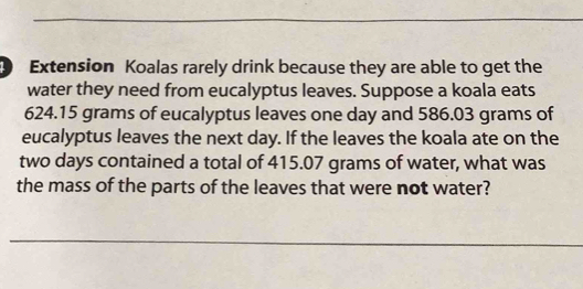 Extension Koalas rarely drink because they are able to get the 
water they need from eucalyptus leaves. Suppose a koala eats
624.15 grams of eucalyptus leaves one day and 586.03 grams of 
eucalyptus leaves the next day. If the leaves the koala ate on the
two days contained a total of 415.07 grams of water, what was 
the mass of the parts of the leaves that were not water?