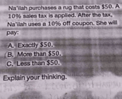 Na'ilah purchases a rug that costs $50. A
10% sales tax is applied. After the tax,
Na'ilah uses a 10% off coupon. She will
pay:
A. Exactly $50.
B. More than $50.
C. Less than $50.
Explain your thinking.