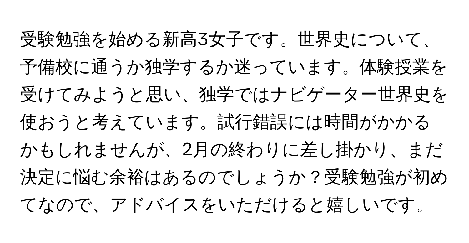 受験勉強を始める新高3女子です。世界史について、予備校に通うか独学するか迷っています。体験授業を受けてみようと思い、独学ではナビゲーター世界史を使おうと考えています。試行錯誤には時間がかかるかもしれませんが、2月の終わりに差し掛かり、まだ決定に悩む余裕はあるのでしょうか？受験勉強が初めてなので、アドバイスをいただけると嬉しいです。