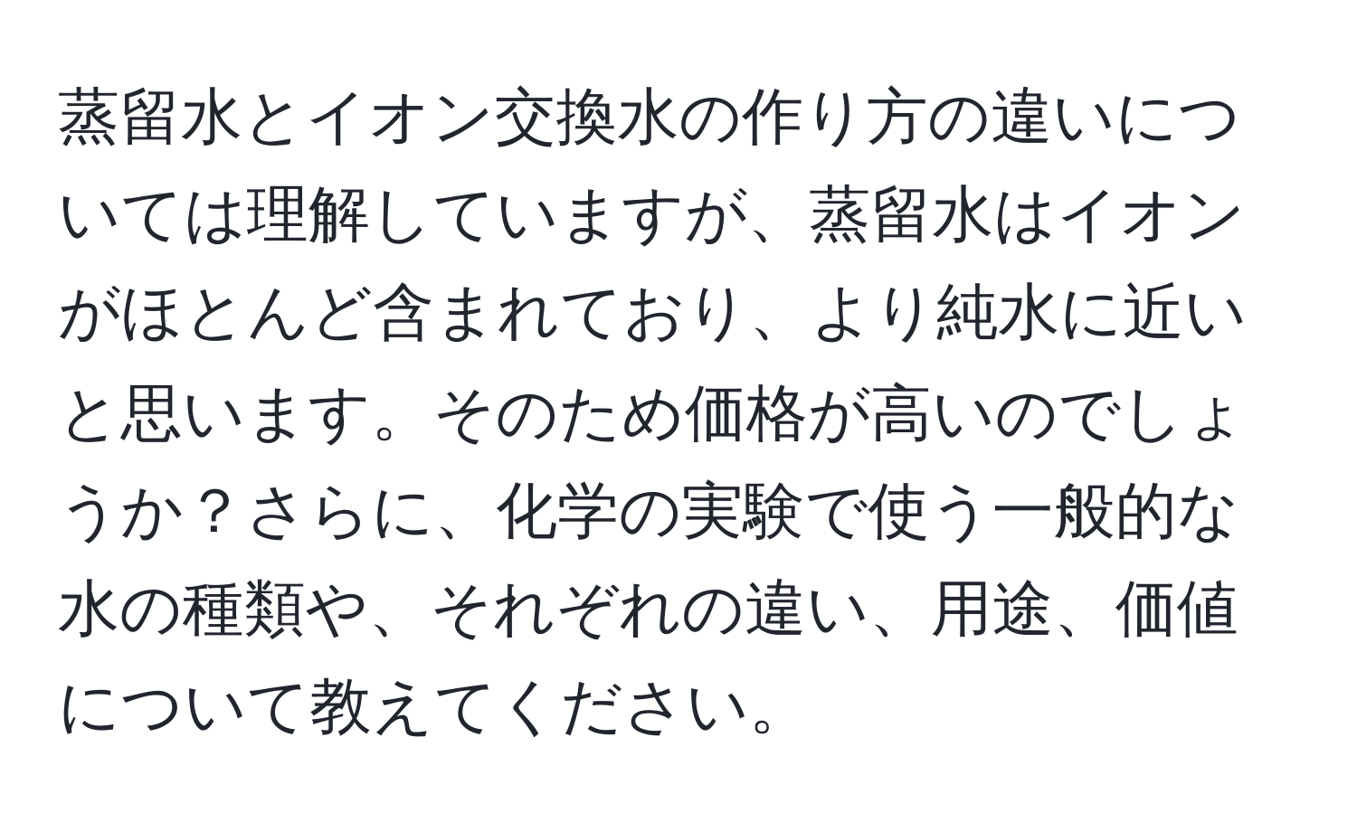 蒸留水とイオン交換水の作り方の違いについては理解していますが、蒸留水はイオンがほとんど含まれており、より純水に近いと思います。そのため価格が高いのでしょうか？さらに、化学の実験で使う一般的な水の種類や、それぞれの違い、用途、価値について教えてください。