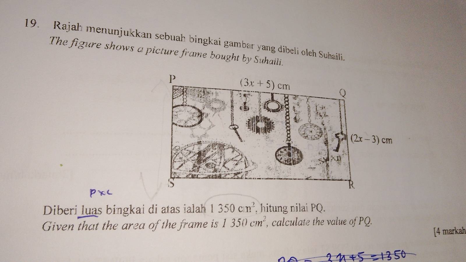 Rajah menunjukkan sebuah bingkai gambar yang dibeli oleh Suhaili.
The figure shows a picture frame bought by Suhaili.
Diberi luas bingkai di atas ialah 1350cm^2 , hitung nilai PQ.
Given that the area of the frame is 1350cm^2 , calculate the value of PQ.
[4 markah