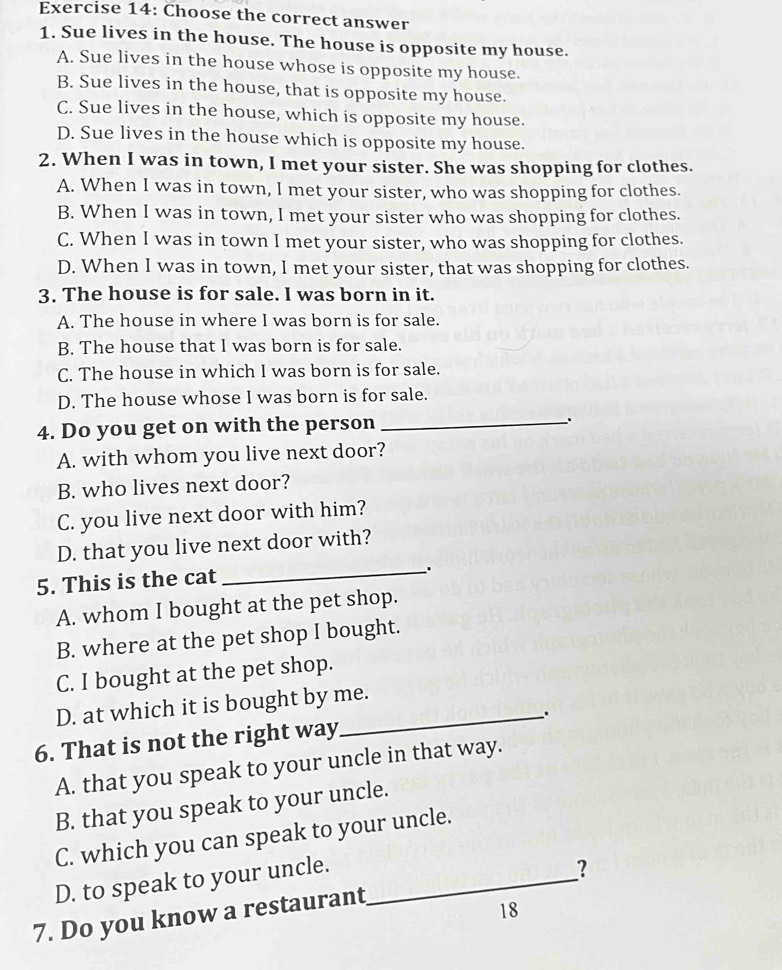 Choose the correct answer
1. Sue lives in the house. The house is opposite my house.
A. Sue lives in the house whose is opposite my house.
B. Sue lives in the house, that is opposite my house.
C. Sue lives in the house, which is opposite my house.
D. Sue lives in the house which is opposite my house.
2. When I was in town, I met your sister. She was shopping for clothes.
A. When I was in town, I met your sister, who was shopping for clothes.
B. When I was in town, I met your sister who was shopping for clothes.
C. When I was in town I met your sister, who was shopping for clothes.
D. When I was in town, I met your sister, that was shopping for clothes.
3. The house is for sale. I was born in it.
A. The house in where I was born is for sale.
B. The house that I was born is for sale.
C. The house in which I was born is for sale.
D. The house whose I was born is for sale.
4. Do you get on with the person_
A. with whom you live next door?
B. who lives next door?
C. you live next door with him?
D. that you live next door with?
5. This is the cat
_.
A. whom I bought at the pet shop.
B. where at the pet shop I bought.
C. I bought at the pet shop.
D. at which it is bought by me.
6. That is not the right way_ .
A. that you speak to your uncle in that way.
B. that you speak to your uncle.
C. which you can speak to your uncle.
D. to speak to your uncle.
7. Do you know a restaurant_ ？
18