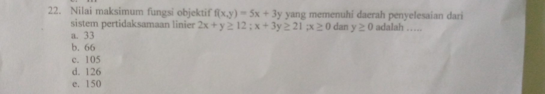 Nilai maksimum fungsi objektif f(x,y)=5x+3 V yang memenuhi daerah penyelesaian dari
sistem pertidaksamaan linier 2x+y≥ 12; x+3y≥ 21; x≥ 0 dan y≥ 0 adalah ….
a. 33
b. 66
c. 105
d. 126
e. 150