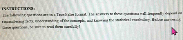 INSTRUCTIONS: 
The following questions are in a True/False format. The answers to these questions will frequently depend on 
remembering facts, understanding of the concepts, and knowing the statistical vocabulary. Before answering 
these questions, be sure to read them carefully!