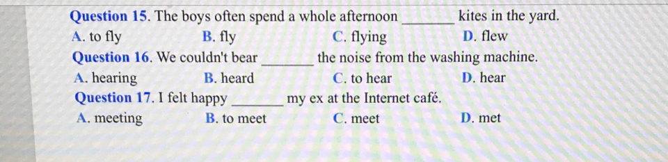 The boys often spend a whole afternoon_ kites in the yard.
A. to fly B. fly C. flying D. flew
_
Question 16. We couldn't bear the noise from the washing machine.
A. hearing B. heard C. to hear D. hear
Question 17. I felt happy _my ex at the Internet café.
A. meeting B. to meet C. meet D. met