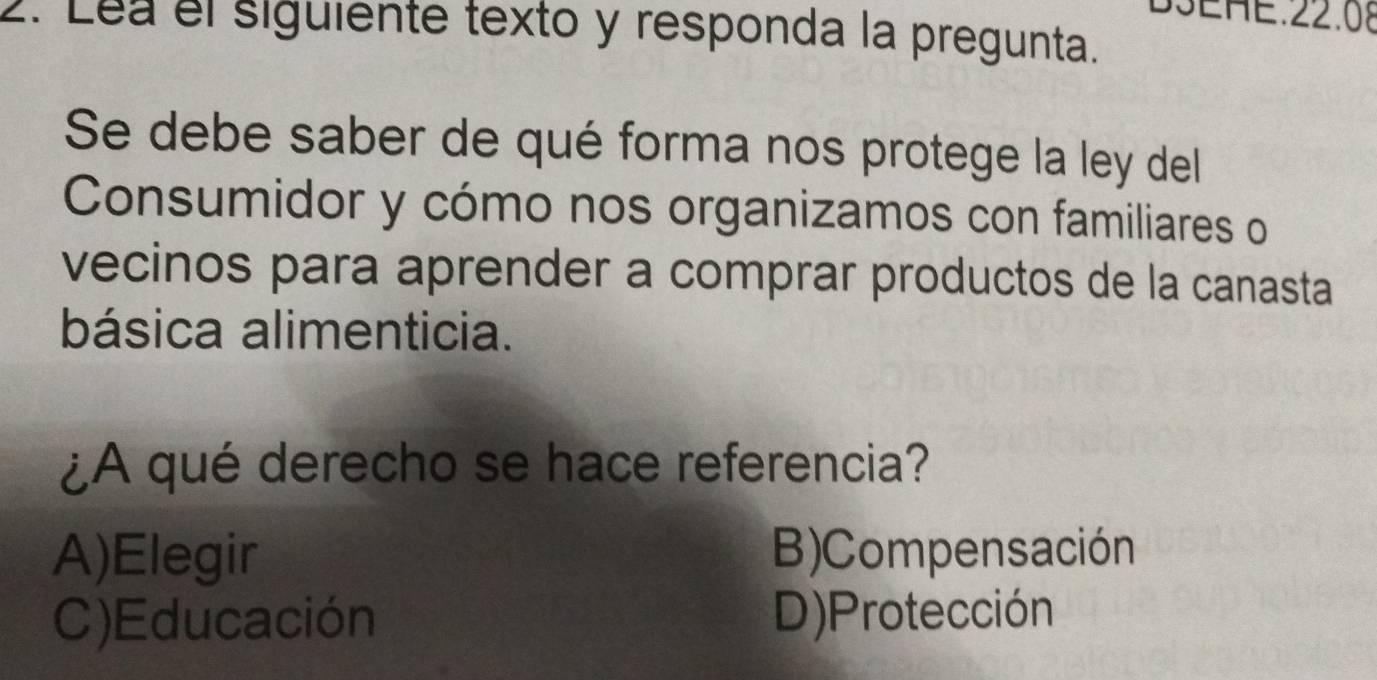 D3EHE.22.08
2. Lea el siguiente texto y responda la pregunta.
Se debe saber de qué forma nos protege la ley del
Consumidor y cómo nos organizamos con familiares o
vecinos para aprender a comprar productos de la canasta
básica alimenticia.
¿A qué derecho se hace referencia?
A)Elegir B)Compensación
C)Educación D)Protección